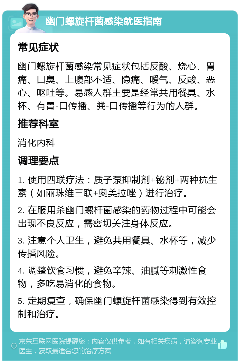 幽门螺旋杆菌感染就医指南 常见症状 幽门螺旋杆菌感染常见症状包括反酸、烧心、胃痛、口臭、上腹部不适、隐痛、嗳气、反酸、恶心、呕吐等。易感人群主要是经常共用餐具、水杯、有胃-口传播、粪-口传播等行为的人群。 推荐科室 消化内科 调理要点 1. 使用四联疗法：质子泵抑制剂+铋剂+两种抗生素（如丽珠维三联+奥美拉唑）进行治疗。 2. 在服用杀幽门螺杆菌感染的药物过程中可能会出现不良反应，需密切关注身体反应。 3. 注意个人卫生，避免共用餐具、水杯等，减少传播风险。 4. 调整饮食习惯，避免辛辣、油腻等刺激性食物，多吃易消化的食物。 5. 定期复查，确保幽门螺旋杆菌感染得到有效控制和治疗。