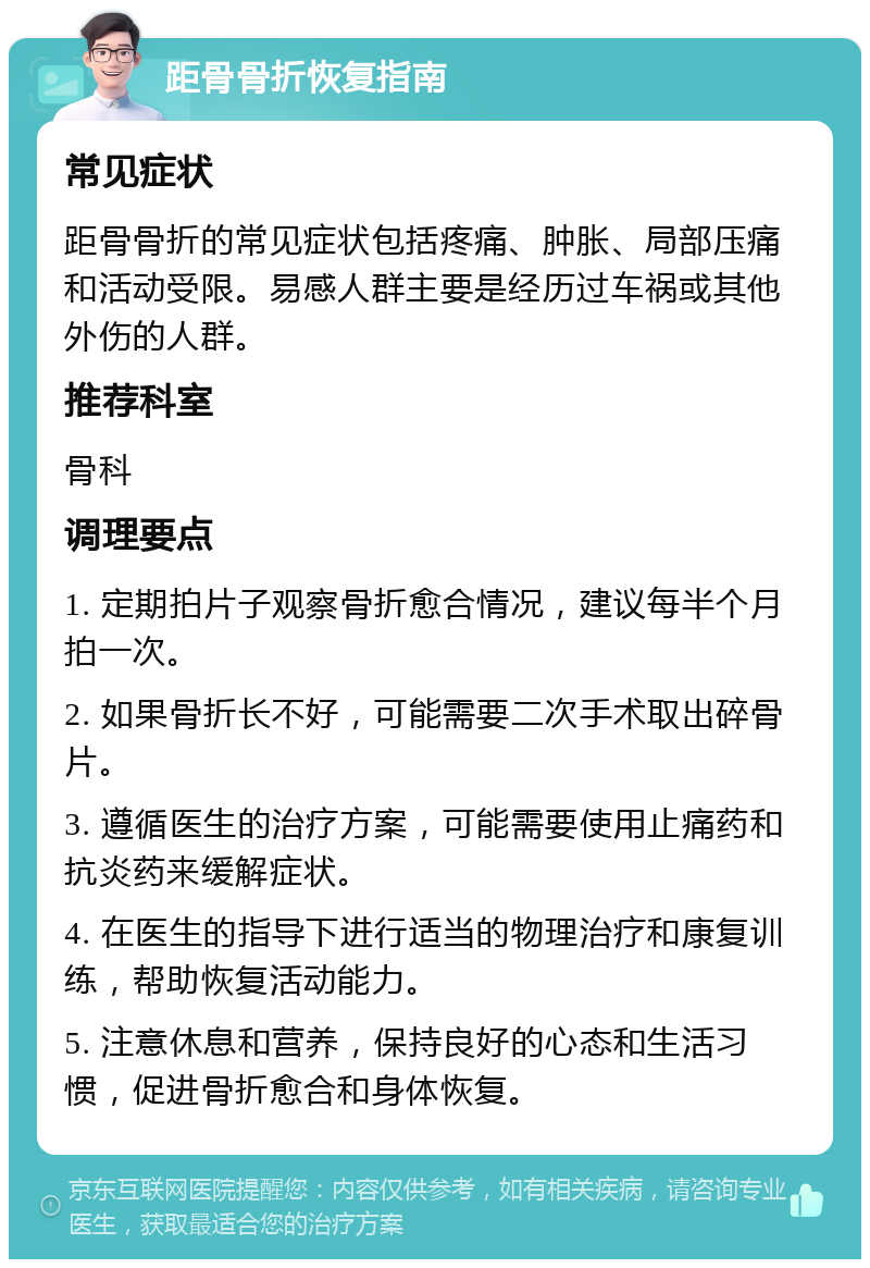 距骨骨折恢复指南 常见症状 距骨骨折的常见症状包括疼痛、肿胀、局部压痛和活动受限。易感人群主要是经历过车祸或其他外伤的人群。 推荐科室 骨科 调理要点 1. 定期拍片子观察骨折愈合情况，建议每半个月拍一次。 2. 如果骨折长不好，可能需要二次手术取出碎骨片。 3. 遵循医生的治疗方案，可能需要使用止痛药和抗炎药来缓解症状。 4. 在医生的指导下进行适当的物理治疗和康复训练，帮助恢复活动能力。 5. 注意休息和营养，保持良好的心态和生活习惯，促进骨折愈合和身体恢复。