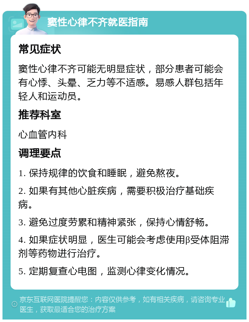 窦性心律不齐就医指南 常见症状 窦性心律不齐可能无明显症状，部分患者可能会有心悸、头晕、乏力等不适感。易感人群包括年轻人和运动员。 推荐科室 心血管内科 调理要点 1. 保持规律的饮食和睡眠，避免熬夜。 2. 如果有其他心脏疾病，需要积极治疗基础疾病。 3. 避免过度劳累和精神紧张，保持心情舒畅。 4. 如果症状明显，医生可能会考虑使用β受体阻滞剂等药物进行治疗。 5. 定期复查心电图，监测心律变化情况。