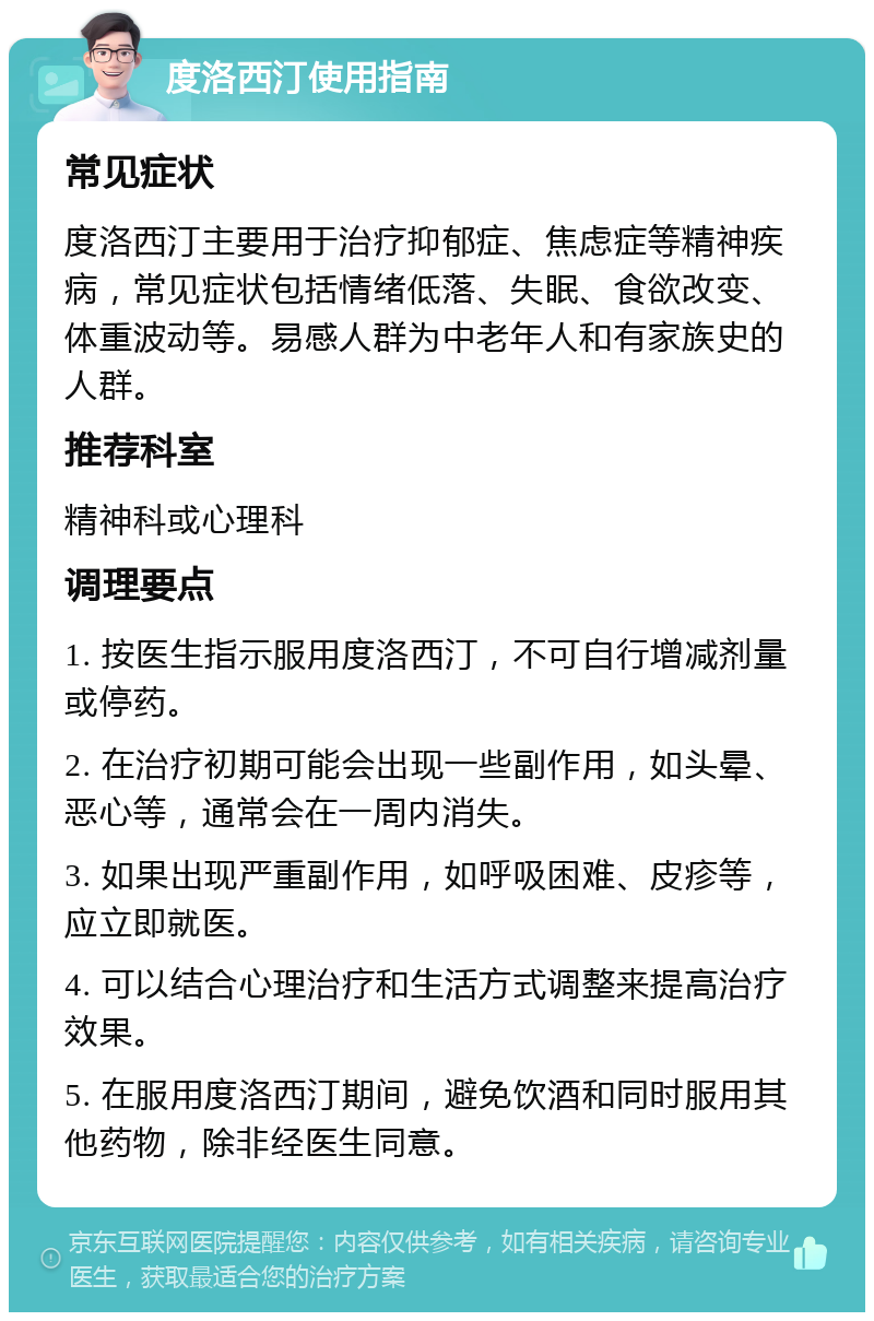 度洛西汀使用指南 常见症状 度洛西汀主要用于治疗抑郁症、焦虑症等精神疾病，常见症状包括情绪低落、失眠、食欲改变、体重波动等。易感人群为中老年人和有家族史的人群。 推荐科室 精神科或心理科 调理要点 1. 按医生指示服用度洛西汀，不可自行增减剂量或停药。 2. 在治疗初期可能会出现一些副作用，如头晕、恶心等，通常会在一周内消失。 3. 如果出现严重副作用，如呼吸困难、皮疹等，应立即就医。 4. 可以结合心理治疗和生活方式调整来提高治疗效果。 5. 在服用度洛西汀期间，避免饮酒和同时服用其他药物，除非经医生同意。