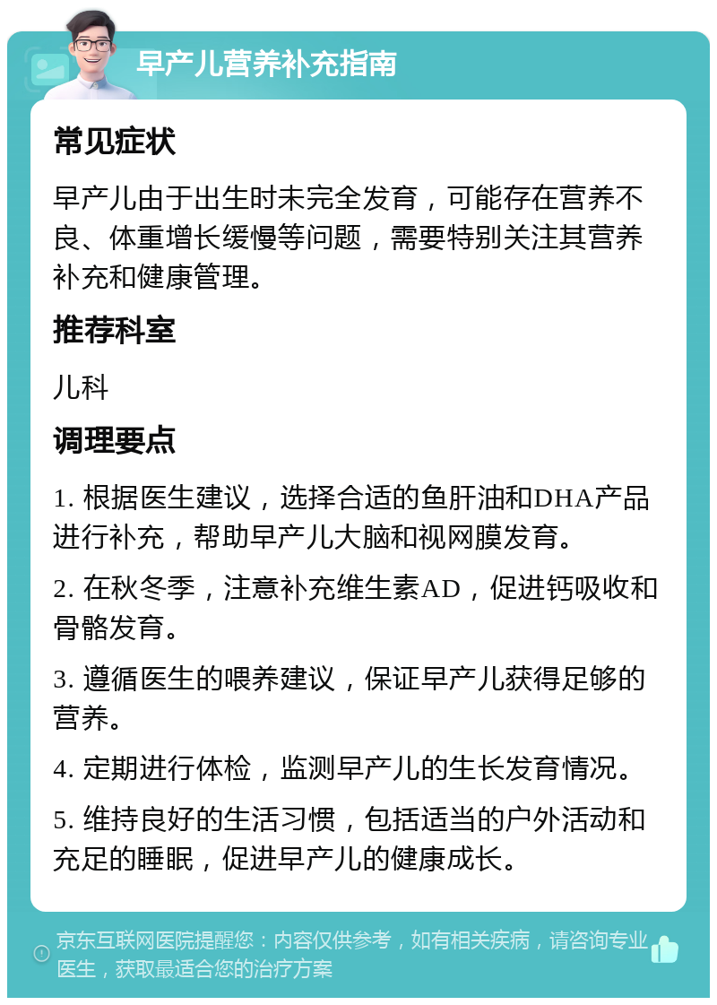 早产儿营养补充指南 常见症状 早产儿由于出生时未完全发育，可能存在营养不良、体重增长缓慢等问题，需要特别关注其营养补充和健康管理。 推荐科室 儿科 调理要点 1. 根据医生建议，选择合适的鱼肝油和DHA产品进行补充，帮助早产儿大脑和视网膜发育。 2. 在秋冬季，注意补充维生素AD，促进钙吸收和骨骼发育。 3. 遵循医生的喂养建议，保证早产儿获得足够的营养。 4. 定期进行体检，监测早产儿的生长发育情况。 5. 维持良好的生活习惯，包括适当的户外活动和充足的睡眠，促进早产儿的健康成长。