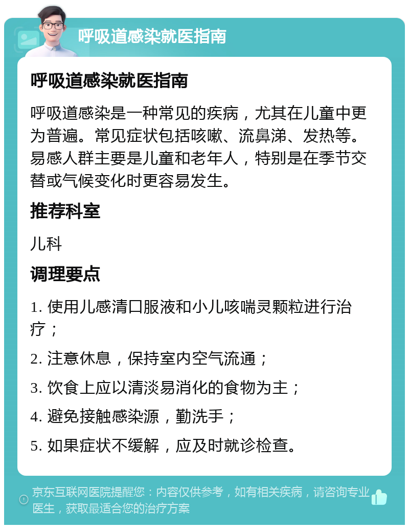 呼吸道感染就医指南 呼吸道感染就医指南 呼吸道感染是一种常见的疾病，尤其在儿童中更为普遍。常见症状包括咳嗽、流鼻涕、发热等。易感人群主要是儿童和老年人，特别是在季节交替或气候变化时更容易发生。 推荐科室 儿科 调理要点 1. 使用儿感清口服液和小儿咳喘灵颗粒进行治疗； 2. 注意休息，保持室内空气流通； 3. 饮食上应以清淡易消化的食物为主； 4. 避免接触感染源，勤洗手； 5. 如果症状不缓解，应及时就诊检查。