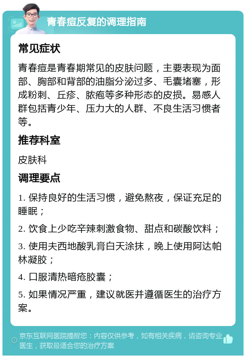 青春痘反复的调理指南 常见症状 青春痘是青春期常见的皮肤问题，主要表现为面部、胸部和背部的油脂分泌过多、毛囊堵塞，形成粉刺、丘疹、脓疱等多种形态的皮损。易感人群包括青少年、压力大的人群、不良生活习惯者等。 推荐科室 皮肤科 调理要点 1. 保持良好的生活习惯，避免熬夜，保证充足的睡眠； 2. 饮食上少吃辛辣刺激食物、甜点和碳酸饮料； 3. 使用夫西地酸乳膏白天涂抹，晚上使用阿达帕林凝胶； 4. 口服清热暗疮胶囊； 5. 如果情况严重，建议就医并遵循医生的治疗方案。