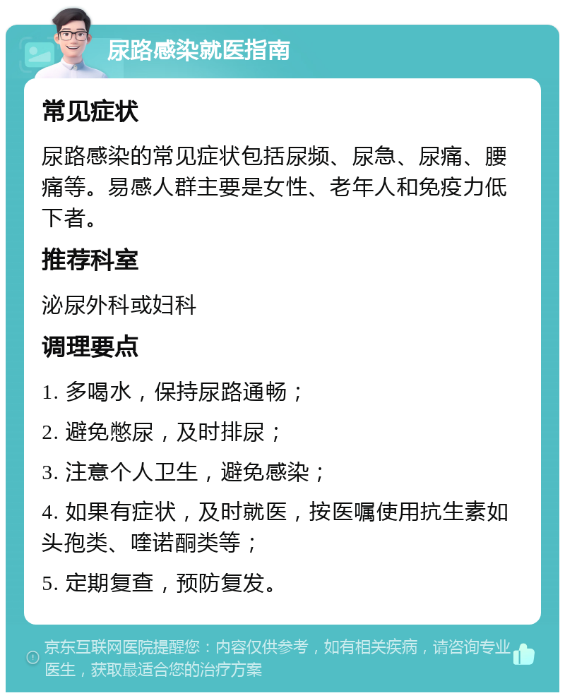 尿路感染就医指南 常见症状 尿路感染的常见症状包括尿频、尿急、尿痛、腰痛等。易感人群主要是女性、老年人和免疫力低下者。 推荐科室 泌尿外科或妇科 调理要点 1. 多喝水，保持尿路通畅； 2. 避免憋尿，及时排尿； 3. 注意个人卫生，避免感染； 4. 如果有症状，及时就医，按医嘱使用抗生素如头孢类、喹诺酮类等； 5. 定期复查，预防复发。