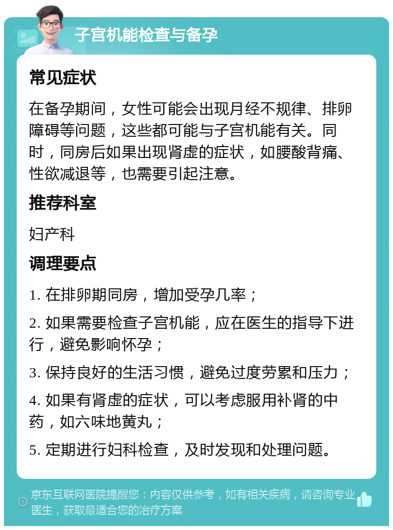 子宫机能检查与备孕 常见症状 在备孕期间，女性可能会出现月经不规律、排卵障碍等问题，这些都可能与子宫机能有关。同时，同房后如果出现肾虚的症状，如腰酸背痛、性欲减退等，也需要引起注意。 推荐科室 妇产科 调理要点 1. 在排卵期同房，增加受孕几率； 2. 如果需要检查子宫机能，应在医生的指导下进行，避免影响怀孕； 3. 保持良好的生活习惯，避免过度劳累和压力； 4. 如果有肾虚的症状，可以考虑服用补肾的中药，如六味地黄丸； 5. 定期进行妇科检查，及时发现和处理问题。