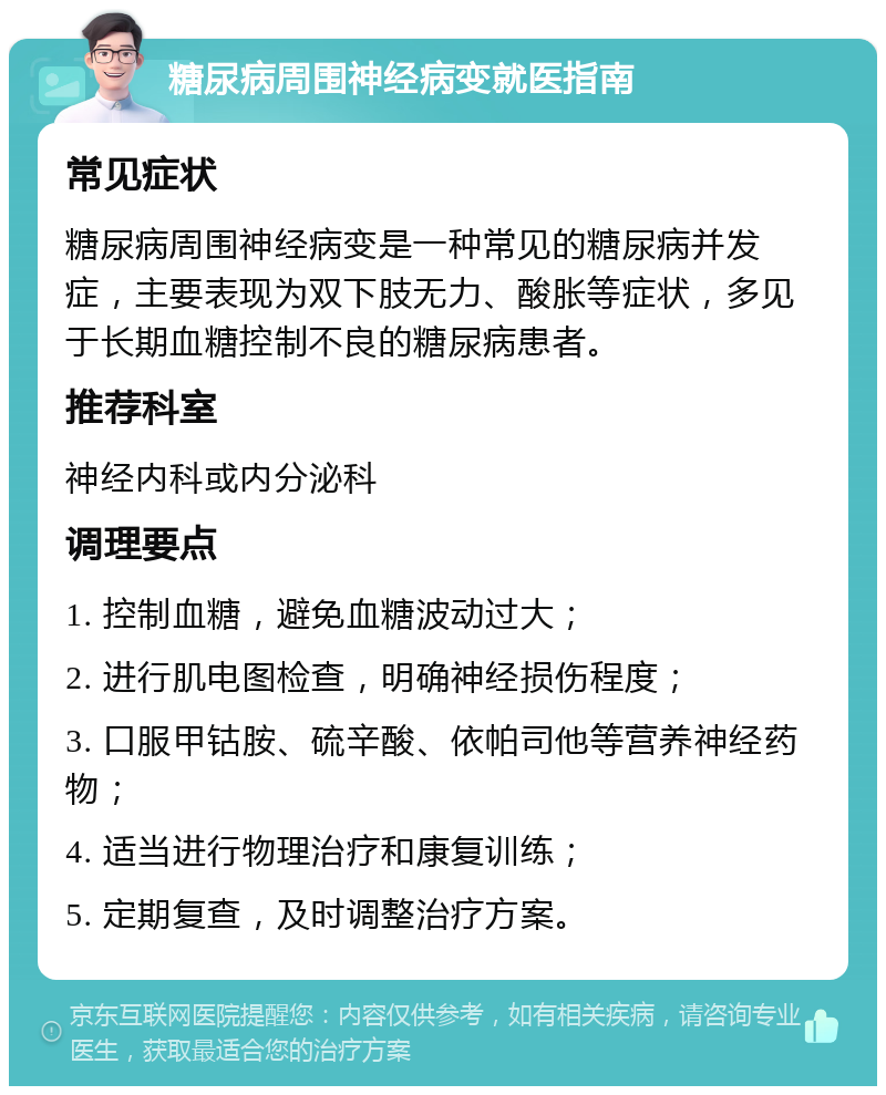 糖尿病周围神经病变就医指南 常见症状 糖尿病周围神经病变是一种常见的糖尿病并发症，主要表现为双下肢无力、酸胀等症状，多见于长期血糖控制不良的糖尿病患者。 推荐科室 神经内科或内分泌科 调理要点 1. 控制血糖，避免血糖波动过大； 2. 进行肌电图检查，明确神经损伤程度； 3. 口服甲钴胺、硫辛酸、依帕司他等营养神经药物； 4. 适当进行物理治疗和康复训练； 5. 定期复查，及时调整治疗方案。