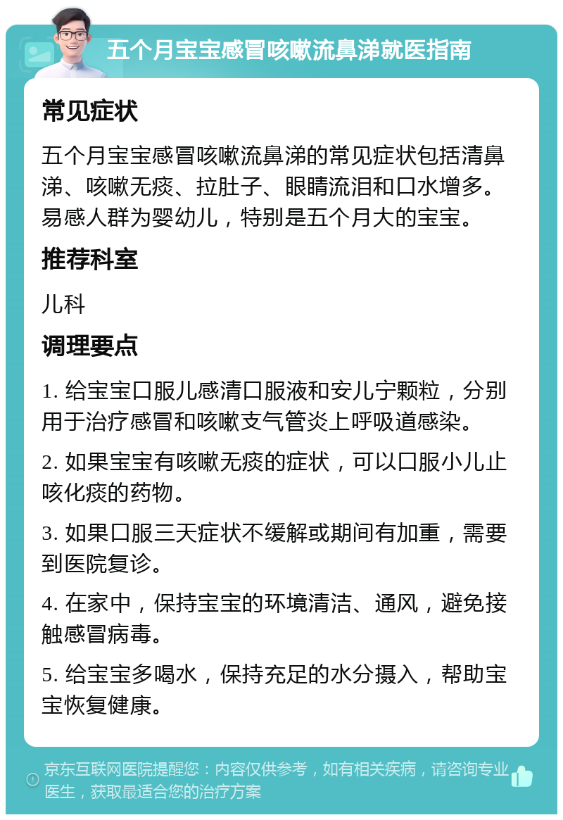 五个月宝宝感冒咳嗽流鼻涕就医指南 常见症状 五个月宝宝感冒咳嗽流鼻涕的常见症状包括清鼻涕、咳嗽无痰、拉肚子、眼睛流泪和口水增多。易感人群为婴幼儿，特别是五个月大的宝宝。 推荐科室 儿科 调理要点 1. 给宝宝口服儿感清口服液和安儿宁颗粒，分别用于治疗感冒和咳嗽支气管炎上呼吸道感染。 2. 如果宝宝有咳嗽无痰的症状，可以口服小儿止咳化痰的药物。 3. 如果口服三天症状不缓解或期间有加重，需要到医院复诊。 4. 在家中，保持宝宝的环境清洁、通风，避免接触感冒病毒。 5. 给宝宝多喝水，保持充足的水分摄入，帮助宝宝恢复健康。