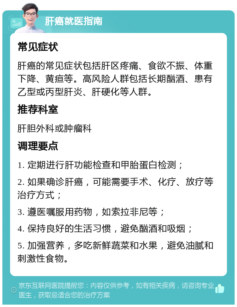 肝癌就医指南 常见症状 肝癌的常见症状包括肝区疼痛、食欲不振、体重下降、黄疸等。高风险人群包括长期酗酒、患有乙型或丙型肝炎、肝硬化等人群。 推荐科室 肝胆外科或肿瘤科 调理要点 1. 定期进行肝功能检查和甲胎蛋白检测； 2. 如果确诊肝癌，可能需要手术、化疗、放疗等治疗方式； 3. 遵医嘱服用药物，如索拉非尼等； 4. 保持良好的生活习惯，避免酗酒和吸烟； 5. 加强营养，多吃新鲜蔬菜和水果，避免油腻和刺激性食物。