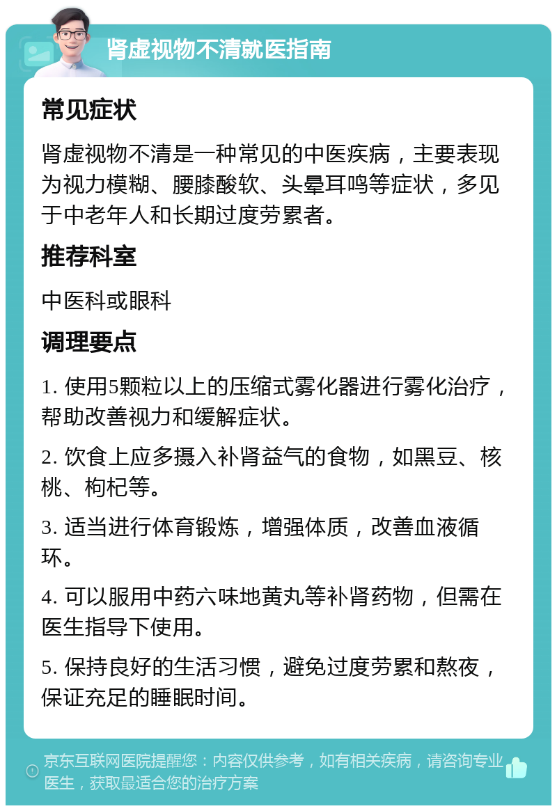 肾虚视物不清就医指南 常见症状 肾虚视物不清是一种常见的中医疾病，主要表现为视力模糊、腰膝酸软、头晕耳鸣等症状，多见于中老年人和长期过度劳累者。 推荐科室 中医科或眼科 调理要点 1. 使用5颗粒以上的压缩式雾化器进行雾化治疗，帮助改善视力和缓解症状。 2. 饮食上应多摄入补肾益气的食物，如黑豆、核桃、枸杞等。 3. 适当进行体育锻炼，增强体质，改善血液循环。 4. 可以服用中药六味地黄丸等补肾药物，但需在医生指导下使用。 5. 保持良好的生活习惯，避免过度劳累和熬夜，保证充足的睡眠时间。