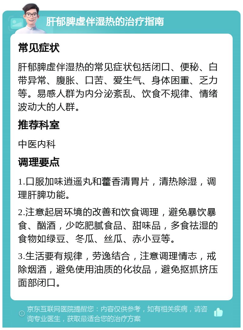 肝郁脾虚伴湿热的治疗指南 常见症状 肝郁脾虚伴湿热的常见症状包括闭口、便秘、白带异常、腹胀、口苦、爱生气、身体困重、乏力等。易感人群为内分泌紊乱、饮食不规律、情绪波动大的人群。 推荐科室 中医内科 调理要点 1.口服加味逍遥丸和藿香清胃片，清热除湿，调理肝脾功能。 2.注意起居环境的改善和饮食调理，避免暴饮暴食、酗酒，少吃肥腻食品、甜味品，多食祛湿的食物如绿豆、冬瓜、丝瓜、赤小豆等。 3.生活要有规律，劳逸结合，注意调理情志，戒除烟酒，避免使用油质的化妆品，避免抠抓挤压面部闭口。