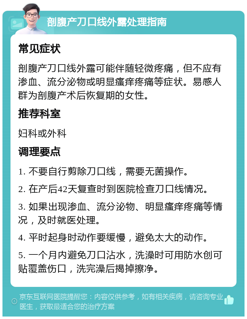 剖腹产刀口线外露处理指南 常见症状 剖腹产刀口线外露可能伴随轻微疼痛，但不应有渗血、流分泌物或明显瘙痒疼痛等症状。易感人群为剖腹产术后恢复期的女性。 推荐科室 妇科或外科 调理要点 1. 不要自行剪除刀口线，需要无菌操作。 2. 在产后42天复查时到医院检查刀口线情况。 3. 如果出现渗血、流分泌物、明显瘙痒疼痛等情况，及时就医处理。 4. 平时起身时动作要缓慢，避免太大的动作。 5. 一个月内避免刀口沾水，洗澡时可用防水创可贴覆盖伤口，洗完澡后揭掉擦净。