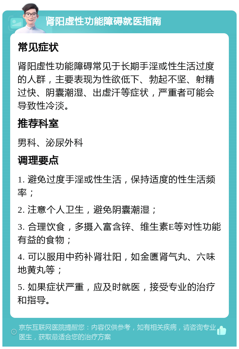 肾阳虚性功能障碍就医指南 常见症状 肾阳虚性功能障碍常见于长期手淫或性生活过度的人群，主要表现为性欲低下、勃起不坚、射精过快、阴囊潮湿、出虚汗等症状，严重者可能会导致性冷淡。 推荐科室 男科、泌尿外科 调理要点 1. 避免过度手淫或性生活，保持适度的性生活频率； 2. 注意个人卫生，避免阴囊潮湿； 3. 合理饮食，多摄入富含锌、维生素E等对性功能有益的食物； 4. 可以服用中药补肾壮阳，如金匮肾气丸、六味地黄丸等； 5. 如果症状严重，应及时就医，接受专业的治疗和指导。