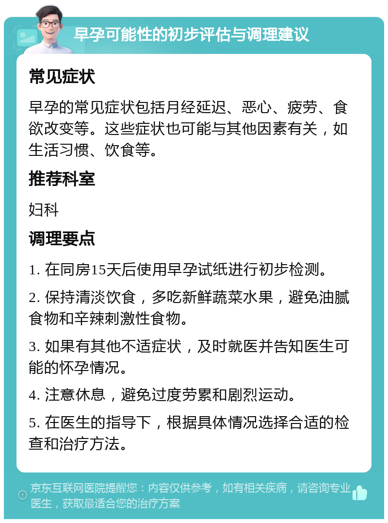 早孕可能性的初步评估与调理建议 常见症状 早孕的常见症状包括月经延迟、恶心、疲劳、食欲改变等。这些症状也可能与其他因素有关，如生活习惯、饮食等。 推荐科室 妇科 调理要点 1. 在同房15天后使用早孕试纸进行初步检测。 2. 保持清淡饮食，多吃新鲜蔬菜水果，避免油腻食物和辛辣刺激性食物。 3. 如果有其他不适症状，及时就医并告知医生可能的怀孕情况。 4. 注意休息，避免过度劳累和剧烈运动。 5. 在医生的指导下，根据具体情况选择合适的检查和治疗方法。