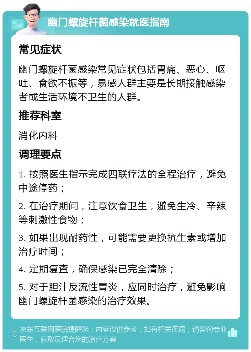 幽门螺旋杆菌感染就医指南 常见症状 幽门螺旋杆菌感染常见症状包括胃痛、恶心、呕吐、食欲不振等，易感人群主要是长期接触感染者或生活环境不卫生的人群。 推荐科室 消化内科 调理要点 1. 按照医生指示完成四联疗法的全程治疗，避免中途停药； 2. 在治疗期间，注意饮食卫生，避免生冷、辛辣等刺激性食物； 3. 如果出现耐药性，可能需要更换抗生素或增加治疗时间； 4. 定期复查，确保感染已完全清除； 5. 对于胆汁反流性胃炎，应同时治疗，避免影响幽门螺旋杆菌感染的治疗效果。