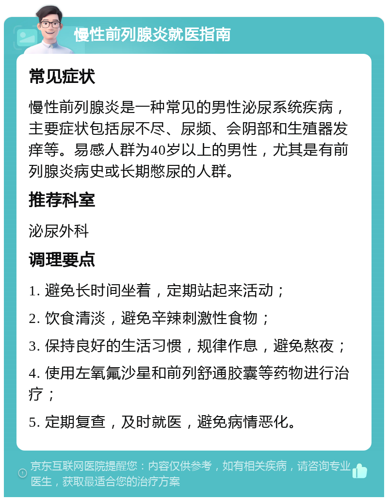 慢性前列腺炎就医指南 常见症状 慢性前列腺炎是一种常见的男性泌尿系统疾病，主要症状包括尿不尽、尿频、会阴部和生殖器发痒等。易感人群为40岁以上的男性，尤其是有前列腺炎病史或长期憋尿的人群。 推荐科室 泌尿外科 调理要点 1. 避免长时间坐着，定期站起来活动； 2. 饮食清淡，避免辛辣刺激性食物； 3. 保持良好的生活习惯，规律作息，避免熬夜； 4. 使用左氧氟沙星和前列舒通胶囊等药物进行治疗； 5. 定期复查，及时就医，避免病情恶化。