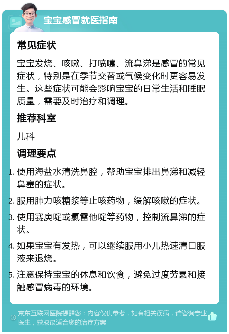 宝宝感冒就医指南 常见症状 宝宝发烧、咳嗽、打喷嚏、流鼻涕是感冒的常见症状，特别是在季节交替或气候变化时更容易发生。这些症状可能会影响宝宝的日常生活和睡眠质量，需要及时治疗和调理。 推荐科室 儿科 调理要点 使用海盐水清洗鼻腔，帮助宝宝排出鼻涕和减轻鼻塞的症状。 服用肺力咳糖浆等止咳药物，缓解咳嗽的症状。 使用赛庚啶或氯雷他啶等药物，控制流鼻涕的症状。 如果宝宝有发热，可以继续服用小儿热速清口服液来退烧。 注意保持宝宝的休息和饮食，避免过度劳累和接触感冒病毒的环境。