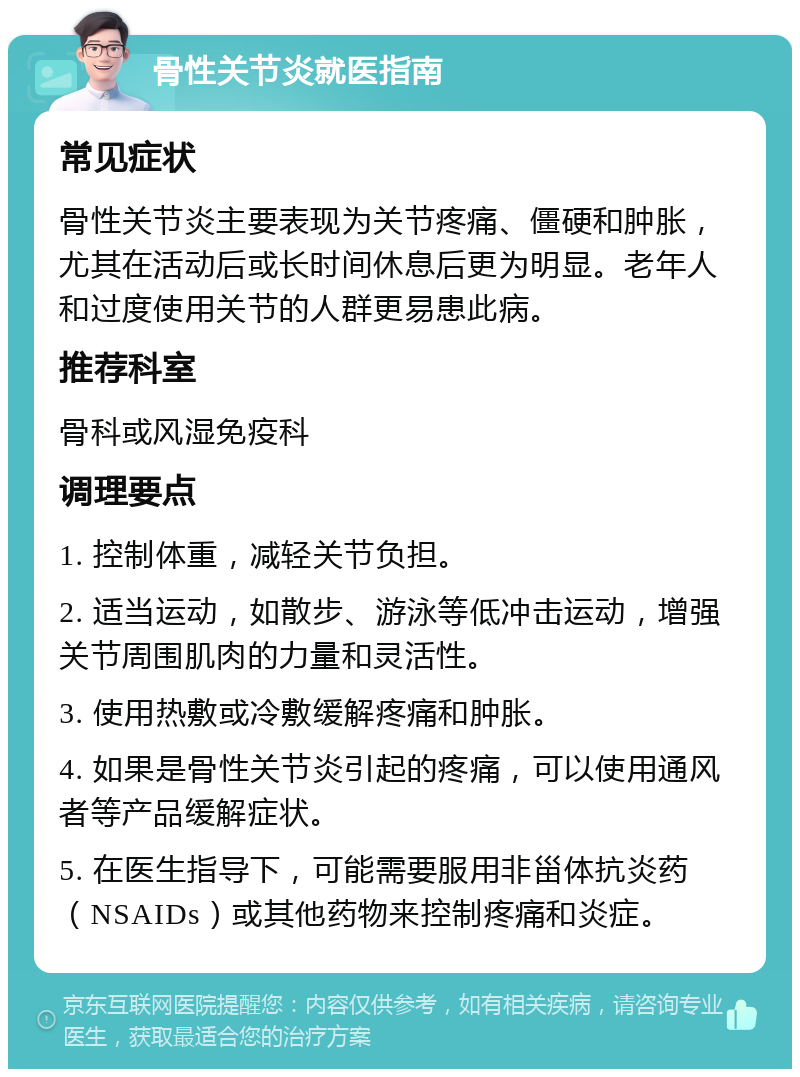 骨性关节炎就医指南 常见症状 骨性关节炎主要表现为关节疼痛、僵硬和肿胀，尤其在活动后或长时间休息后更为明显。老年人和过度使用关节的人群更易患此病。 推荐科室 骨科或风湿免疫科 调理要点 1. 控制体重，减轻关节负担。 2. 适当运动，如散步、游泳等低冲击运动，增强关节周围肌肉的力量和灵活性。 3. 使用热敷或冷敷缓解疼痛和肿胀。 4. 如果是骨性关节炎引起的疼痛，可以使用通风者等产品缓解症状。 5. 在医生指导下，可能需要服用非甾体抗炎药（NSAIDs）或其他药物来控制疼痛和炎症。