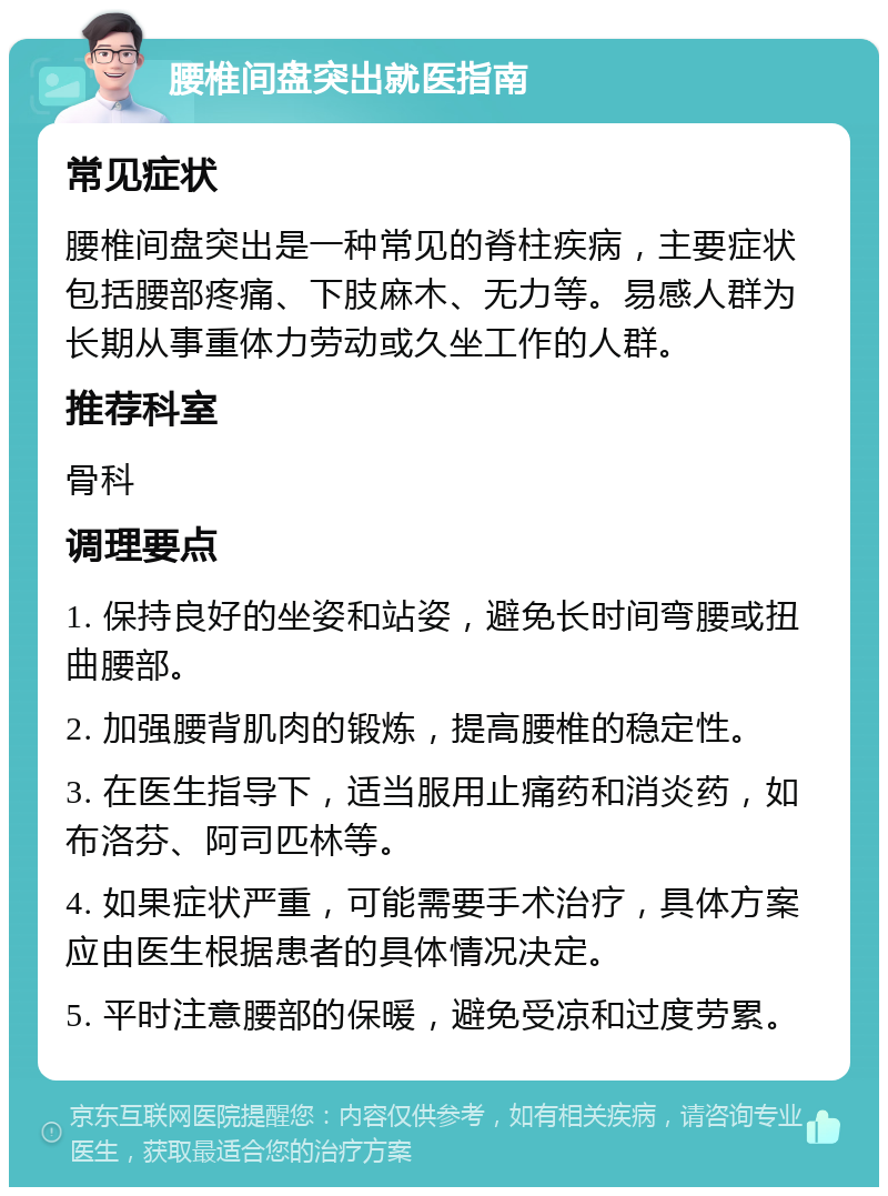 腰椎间盘突出就医指南 常见症状 腰椎间盘突出是一种常见的脊柱疾病，主要症状包括腰部疼痛、下肢麻木、无力等。易感人群为长期从事重体力劳动或久坐工作的人群。 推荐科室 骨科 调理要点 1. 保持良好的坐姿和站姿，避免长时间弯腰或扭曲腰部。 2. 加强腰背肌肉的锻炼，提高腰椎的稳定性。 3. 在医生指导下，适当服用止痛药和消炎药，如布洛芬、阿司匹林等。 4. 如果症状严重，可能需要手术治疗，具体方案应由医生根据患者的具体情况决定。 5. 平时注意腰部的保暖，避免受凉和过度劳累。