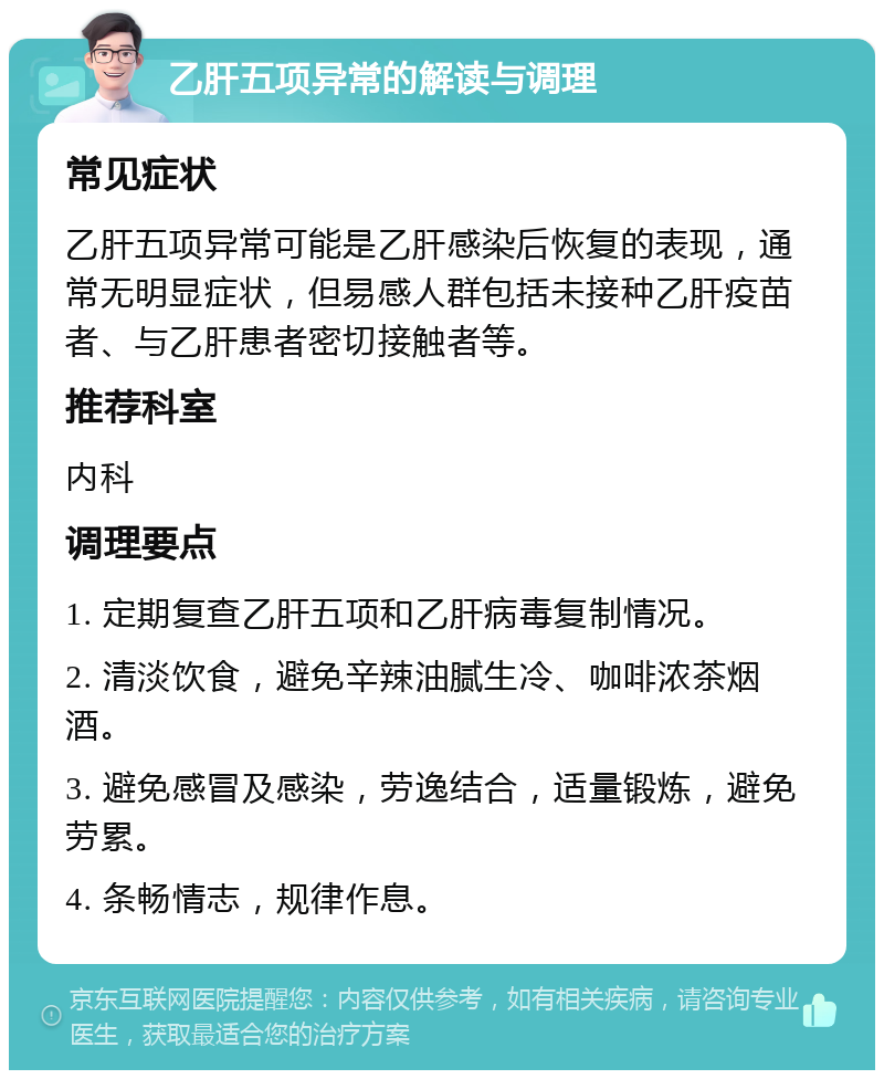 乙肝五项异常的解读与调理 常见症状 乙肝五项异常可能是乙肝感染后恢复的表现，通常无明显症状，但易感人群包括未接种乙肝疫苗者、与乙肝患者密切接触者等。 推荐科室 内科 调理要点 1. 定期复查乙肝五项和乙肝病毒复制情况。 2. 清淡饮食，避免辛辣油腻生冷、咖啡浓茶烟酒。 3. 避免感冒及感染，劳逸结合，适量锻炼，避免劳累。 4. 条畅情志，规律作息。