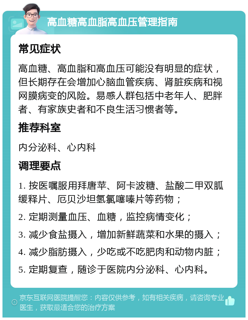 高血糖高血脂高血压管理指南 常见症状 高血糖、高血脂和高血压可能没有明显的症状，但长期存在会增加心脑血管疾病、肾脏疾病和视网膜病变的风险。易感人群包括中老年人、肥胖者、有家族史者和不良生活习惯者等。 推荐科室 内分泌科、心内科 调理要点 1. 按医嘱服用拜唐苹、阿卡波糖、盐酸二甲双胍缓释片、厄贝沙坦氢氯噻嗪片等药物； 2. 定期测量血压、血糖，监控病情变化； 3. 减少食盐摄入，增加新鲜蔬菜和水果的摄入； 4. 减少脂肪摄入，少吃或不吃肥肉和动物内脏； 5. 定期复查，随诊于医院内分泌科、心内科。