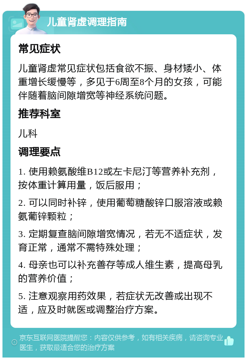 儿童肾虚调理指南 常见症状 儿童肾虚常见症状包括食欲不振、身材矮小、体重增长缓慢等，多见于6周至8个月的女孩，可能伴随着脑间隙增宽等神经系统问题。 推荐科室 儿科 调理要点 1. 使用赖氨酸维B12或左卡尼汀等营养补充剂，按体重计算用量，饭后服用； 2. 可以同时补锌，使用葡萄糖酸锌口服溶液或赖氨葡锌颗粒； 3. 定期复查脑间隙增宽情况，若无不适症状，发育正常，通常不需特殊处理； 4. 母亲也可以补充善存等成人维生素，提高母乳的营养价值； 5. 注意观察用药效果，若症状无改善或出现不适，应及时就医或调整治疗方案。