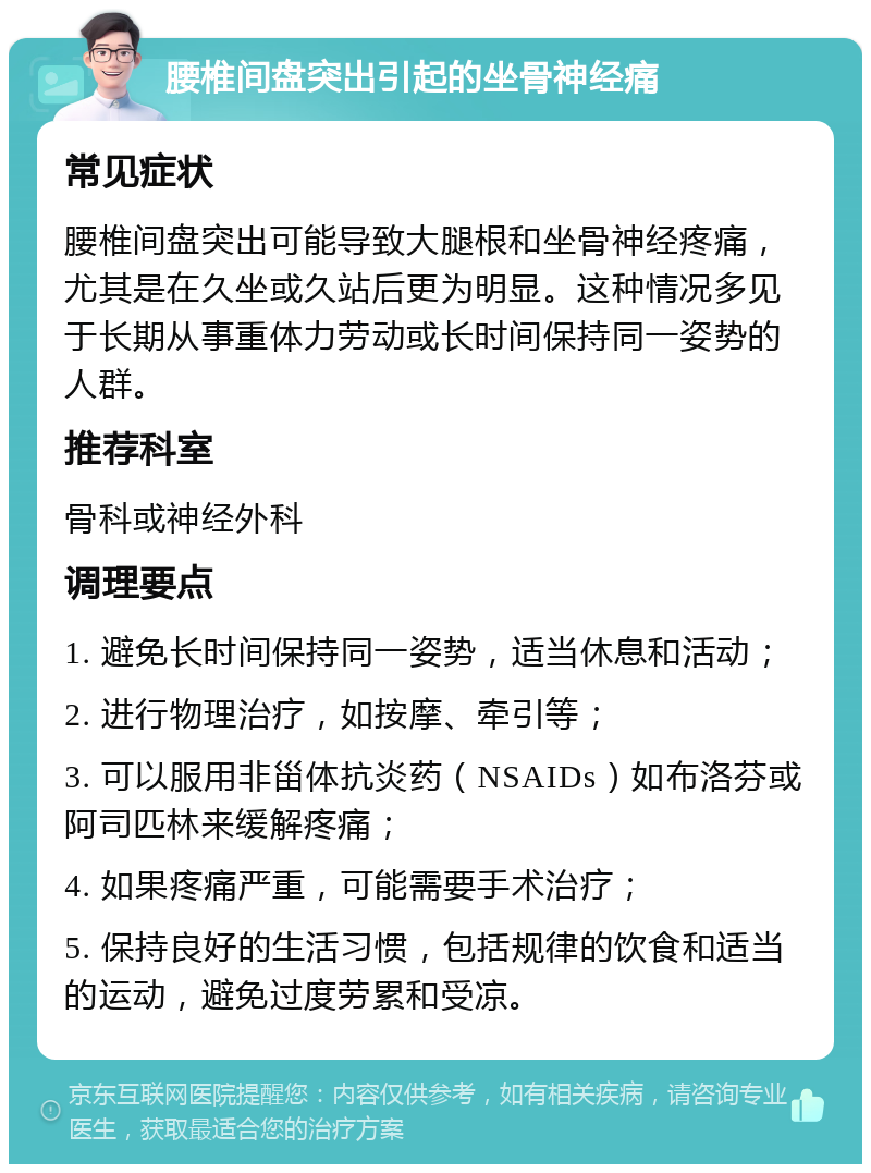 腰椎间盘突出引起的坐骨神经痛 常见症状 腰椎间盘突出可能导致大腿根和坐骨神经疼痛，尤其是在久坐或久站后更为明显。这种情况多见于长期从事重体力劳动或长时间保持同一姿势的人群。 推荐科室 骨科或神经外科 调理要点 1. 避免长时间保持同一姿势，适当休息和活动； 2. 进行物理治疗，如按摩、牵引等； 3. 可以服用非甾体抗炎药（NSAIDs）如布洛芬或阿司匹林来缓解疼痛； 4. 如果疼痛严重，可能需要手术治疗； 5. 保持良好的生活习惯，包括规律的饮食和适当的运动，避免过度劳累和受凉。