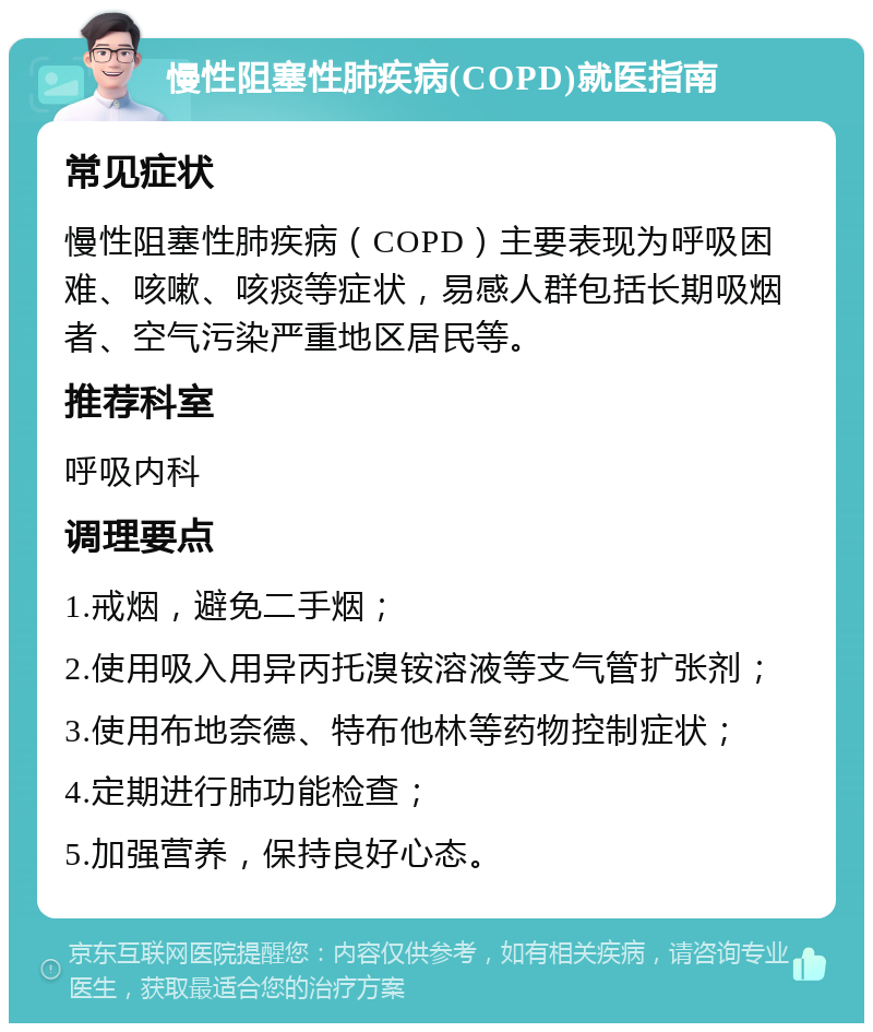 慢性阻塞性肺疾病(COPD)就医指南 常见症状 慢性阻塞性肺疾病（COPD）主要表现为呼吸困难、咳嗽、咳痰等症状，易感人群包括长期吸烟者、空气污染严重地区居民等。 推荐科室 呼吸内科 调理要点 1.戒烟，避免二手烟； 2.使用吸入用异丙托溴铵溶液等支气管扩张剂； 3.使用布地奈德、特布他林等药物控制症状； 4.定期进行肺功能检查； 5.加强营养，保持良好心态。