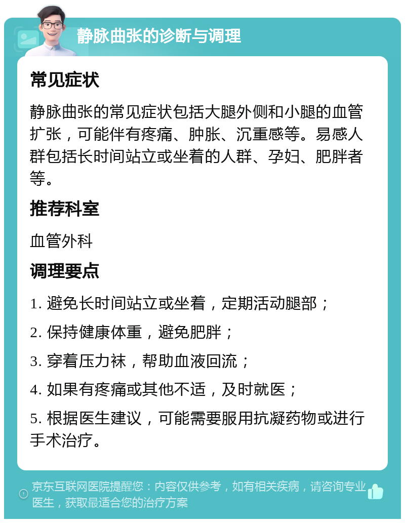 静脉曲张的诊断与调理 常见症状 静脉曲张的常见症状包括大腿外侧和小腿的血管扩张，可能伴有疼痛、肿胀、沉重感等。易感人群包括长时间站立或坐着的人群、孕妇、肥胖者等。 推荐科室 血管外科 调理要点 1. 避免长时间站立或坐着，定期活动腿部； 2. 保持健康体重，避免肥胖； 3. 穿着压力袜，帮助血液回流； 4. 如果有疼痛或其他不适，及时就医； 5. 根据医生建议，可能需要服用抗凝药物或进行手术治疗。