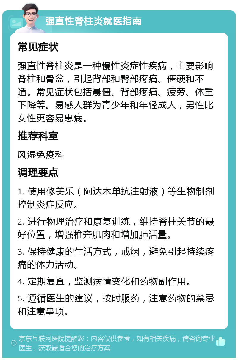 强直性脊柱炎就医指南 常见症状 强直性脊柱炎是一种慢性炎症性疾病，主要影响脊柱和骨盆，引起背部和臀部疼痛、僵硬和不适。常见症状包括晨僵、背部疼痛、疲劳、体重下降等。易感人群为青少年和年轻成人，男性比女性更容易患病。 推荐科室 风湿免疫科 调理要点 1. 使用修美乐（阿达木单抗注射液）等生物制剂控制炎症反应。 2. 进行物理治疗和康复训练，维持脊柱关节的最好位置，增强椎旁肌肉和增加肺活量。 3. 保持健康的生活方式，戒烟，避免引起持续疼痛的体力活动。 4. 定期复查，监测病情变化和药物副作用。 5. 遵循医生的建议，按时服药，注意药物的禁忌和注意事项。