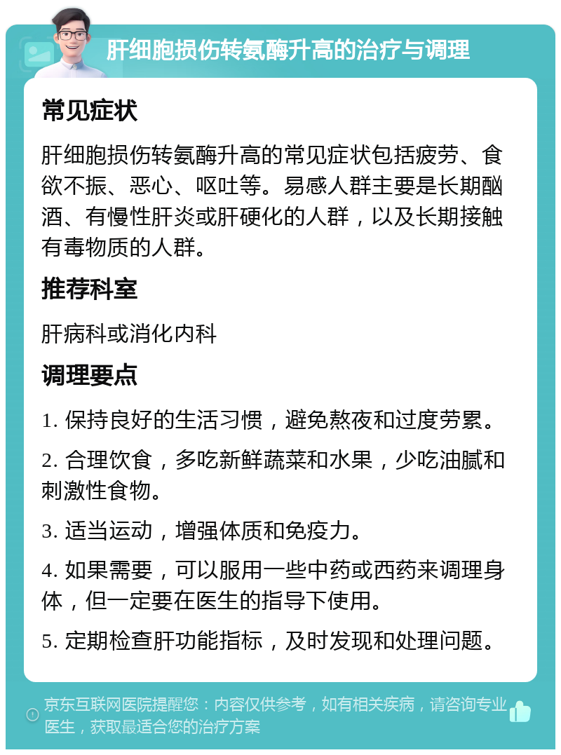 肝细胞损伤转氨酶升高的治疗与调理 常见症状 肝细胞损伤转氨酶升高的常见症状包括疲劳、食欲不振、恶心、呕吐等。易感人群主要是长期酗酒、有慢性肝炎或肝硬化的人群，以及长期接触有毒物质的人群。 推荐科室 肝病科或消化内科 调理要点 1. 保持良好的生活习惯，避免熬夜和过度劳累。 2. 合理饮食，多吃新鲜蔬菜和水果，少吃油腻和刺激性食物。 3. 适当运动，增强体质和免疫力。 4. 如果需要，可以服用一些中药或西药来调理身体，但一定要在医生的指导下使用。 5. 定期检查肝功能指标，及时发现和处理问题。