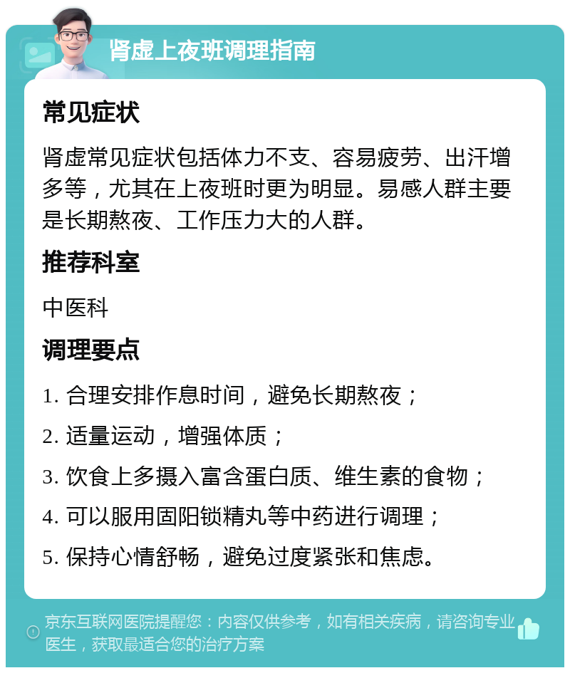 肾虚上夜班调理指南 常见症状 肾虚常见症状包括体力不支、容易疲劳、出汗增多等，尤其在上夜班时更为明显。易感人群主要是长期熬夜、工作压力大的人群。 推荐科室 中医科 调理要点 1. 合理安排作息时间，避免长期熬夜； 2. 适量运动，增强体质； 3. 饮食上多摄入富含蛋白质、维生素的食物； 4. 可以服用固阳锁精丸等中药进行调理； 5. 保持心情舒畅，避免过度紧张和焦虑。