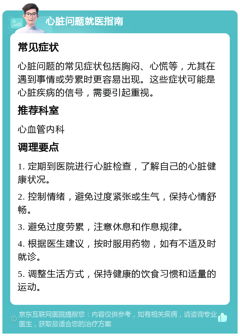 心脏问题就医指南 常见症状 心脏问题的常见症状包括胸闷、心慌等，尤其在遇到事情或劳累时更容易出现。这些症状可能是心脏疾病的信号，需要引起重视。 推荐科室 心血管内科 调理要点 1. 定期到医院进行心脏检查，了解自己的心脏健康状况。 2. 控制情绪，避免过度紧张或生气，保持心情舒畅。 3. 避免过度劳累，注意休息和作息规律。 4. 根据医生建议，按时服用药物，如有不适及时就诊。 5. 调整生活方式，保持健康的饮食习惯和适量的运动。