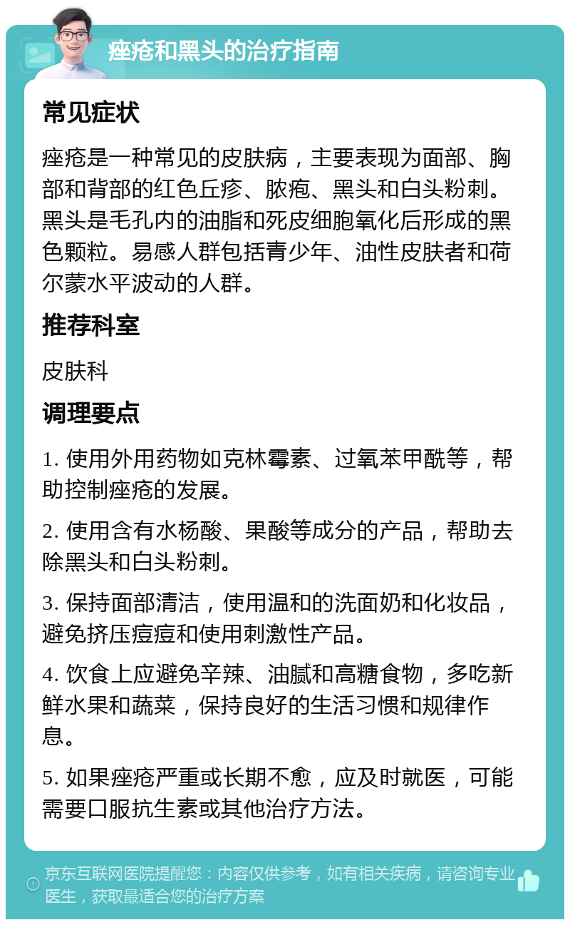 痤疮和黑头的治疗指南 常见症状 痤疮是一种常见的皮肤病，主要表现为面部、胸部和背部的红色丘疹、脓疱、黑头和白头粉刺。黑头是毛孔内的油脂和死皮细胞氧化后形成的黑色颗粒。易感人群包括青少年、油性皮肤者和荷尔蒙水平波动的人群。 推荐科室 皮肤科 调理要点 1. 使用外用药物如克林霉素、过氧苯甲酰等，帮助控制痤疮的发展。 2. 使用含有水杨酸、果酸等成分的产品，帮助去除黑头和白头粉刺。 3. 保持面部清洁，使用温和的洗面奶和化妆品，避免挤压痘痘和使用刺激性产品。 4. 饮食上应避免辛辣、油腻和高糖食物，多吃新鲜水果和蔬菜，保持良好的生活习惯和规律作息。 5. 如果痤疮严重或长期不愈，应及时就医，可能需要口服抗生素或其他治疗方法。