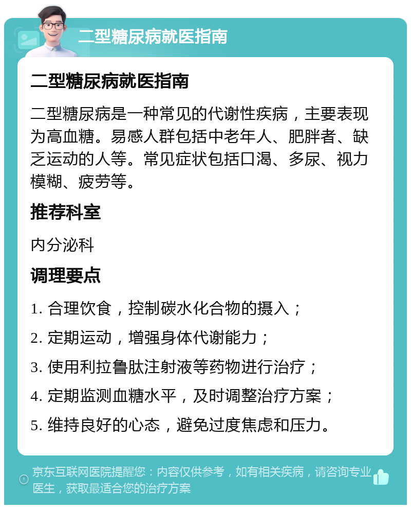 二型糖尿病就医指南 二型糖尿病就医指南 二型糖尿病是一种常见的代谢性疾病，主要表现为高血糖。易感人群包括中老年人、肥胖者、缺乏运动的人等。常见症状包括口渴、多尿、视力模糊、疲劳等。 推荐科室 内分泌科 调理要点 1. 合理饮食，控制碳水化合物的摄入； 2. 定期运动，增强身体代谢能力； 3. 使用利拉鲁肽注射液等药物进行治疗； 4. 定期监测血糖水平，及时调整治疗方案； 5. 维持良好的心态，避免过度焦虑和压力。