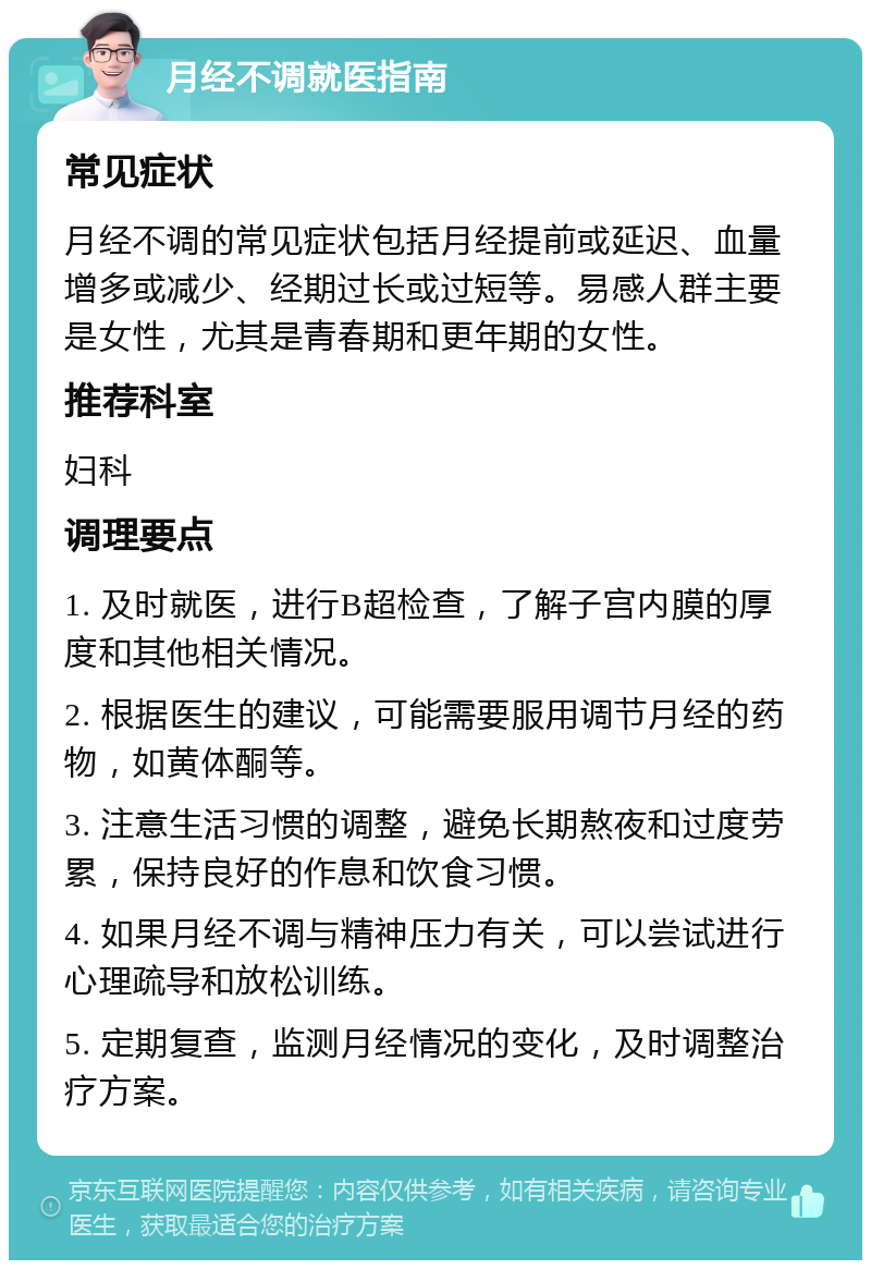 月经不调就医指南 常见症状 月经不调的常见症状包括月经提前或延迟、血量增多或减少、经期过长或过短等。易感人群主要是女性，尤其是青春期和更年期的女性。 推荐科室 妇科 调理要点 1. 及时就医，进行B超检查，了解子宫内膜的厚度和其他相关情况。 2. 根据医生的建议，可能需要服用调节月经的药物，如黄体酮等。 3. 注意生活习惯的调整，避免长期熬夜和过度劳累，保持良好的作息和饮食习惯。 4. 如果月经不调与精神压力有关，可以尝试进行心理疏导和放松训练。 5. 定期复查，监测月经情况的变化，及时调整治疗方案。