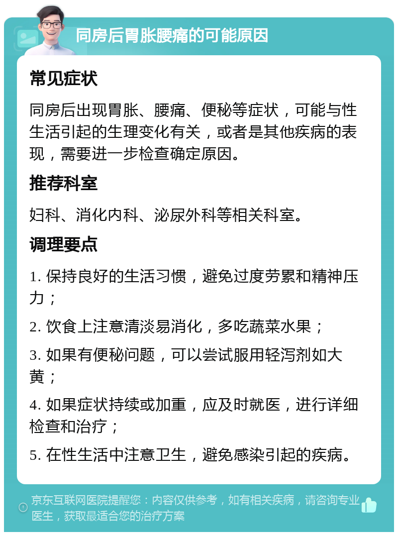 同房后胃胀腰痛的可能原因 常见症状 同房后出现胃胀、腰痛、便秘等症状，可能与性生活引起的生理变化有关，或者是其他疾病的表现，需要进一步检查确定原因。 推荐科室 妇科、消化内科、泌尿外科等相关科室。 调理要点 1. 保持良好的生活习惯，避免过度劳累和精神压力； 2. 饮食上注意清淡易消化，多吃蔬菜水果； 3. 如果有便秘问题，可以尝试服用轻泻剂如大黄； 4. 如果症状持续或加重，应及时就医，进行详细检查和治疗； 5. 在性生活中注意卫生，避免感染引起的疾病。