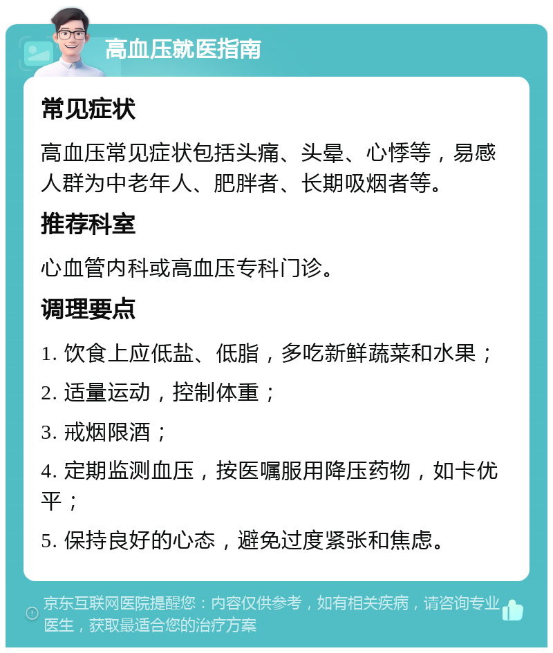 高血压就医指南 常见症状 高血压常见症状包括头痛、头晕、心悸等，易感人群为中老年人、肥胖者、长期吸烟者等。 推荐科室 心血管内科或高血压专科门诊。 调理要点 1. 饮食上应低盐、低脂，多吃新鲜蔬菜和水果； 2. 适量运动，控制体重； 3. 戒烟限酒； 4. 定期监测血压，按医嘱服用降压药物，如卡优平； 5. 保持良好的心态，避免过度紧张和焦虑。