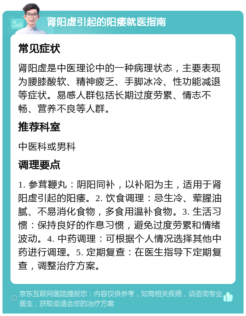 肾阳虚引起的阳痿就医指南 常见症状 肾阳虚是中医理论中的一种病理状态，主要表现为腰膝酸软、精神疲乏、手脚冰冷、性功能减退等症状。易感人群包括长期过度劳累、情志不畅、营养不良等人群。 推荐科室 中医科或男科 调理要点 1. 参茸鞭丸：阴阳同补，以补阳为主，适用于肾阳虚引起的阳痿。2. 饮食调理：忌生冷、荤腥油腻、不易消化食物，多食用温补食物。3. 生活习惯：保持良好的作息习惯，避免过度劳累和情绪波动。4. 中药调理：可根据个人情况选择其他中药进行调理。5. 定期复查：在医生指导下定期复查，调整治疗方案。