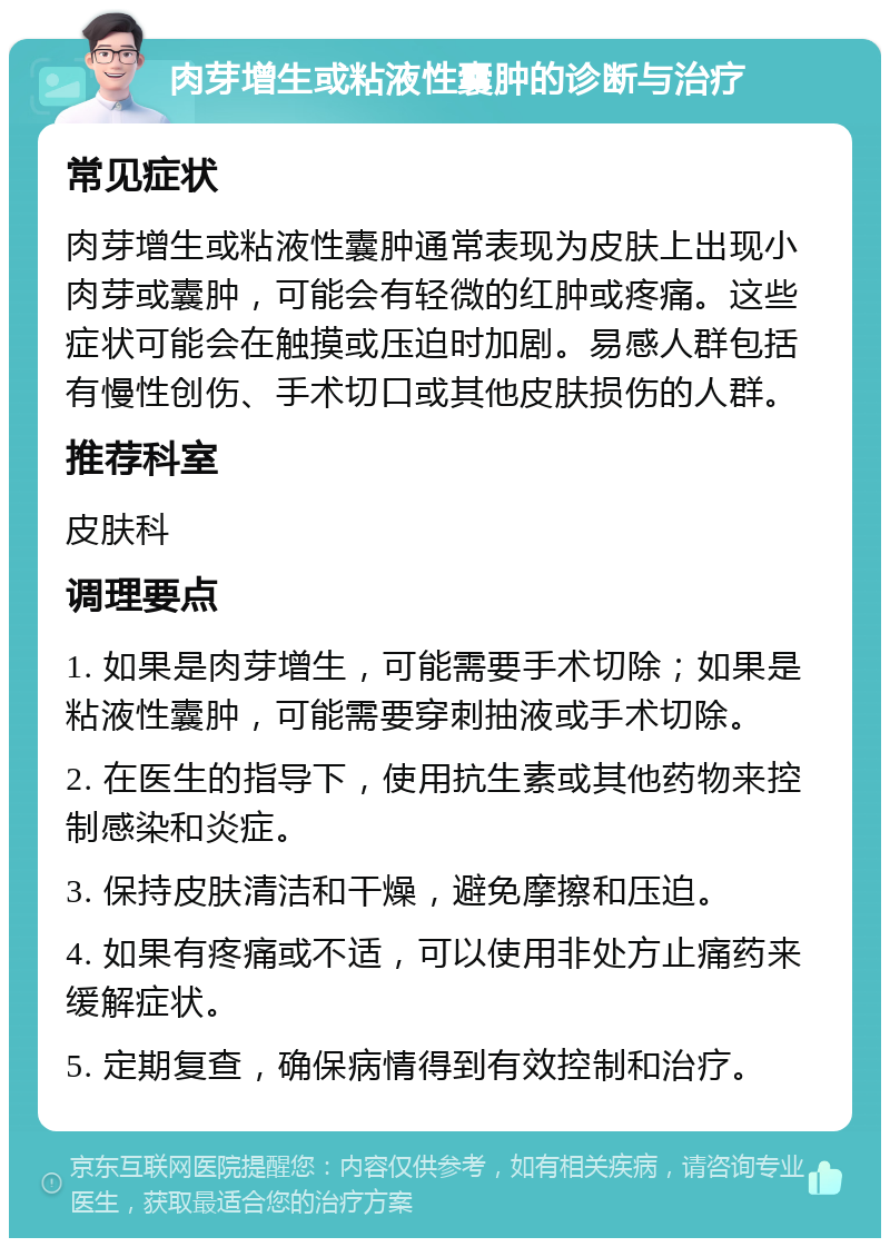 肉芽增生或粘液性囊肿的诊断与治疗 常见症状 肉芽增生或粘液性囊肿通常表现为皮肤上出现小肉芽或囊肿，可能会有轻微的红肿或疼痛。这些症状可能会在触摸或压迫时加剧。易感人群包括有慢性创伤、手术切口或其他皮肤损伤的人群。 推荐科室 皮肤科 调理要点 1. 如果是肉芽增生，可能需要手术切除；如果是粘液性囊肿，可能需要穿刺抽液或手术切除。 2. 在医生的指导下，使用抗生素或其他药物来控制感染和炎症。 3. 保持皮肤清洁和干燥，避免摩擦和压迫。 4. 如果有疼痛或不适，可以使用非处方止痛药来缓解症状。 5. 定期复查，确保病情得到有效控制和治疗。