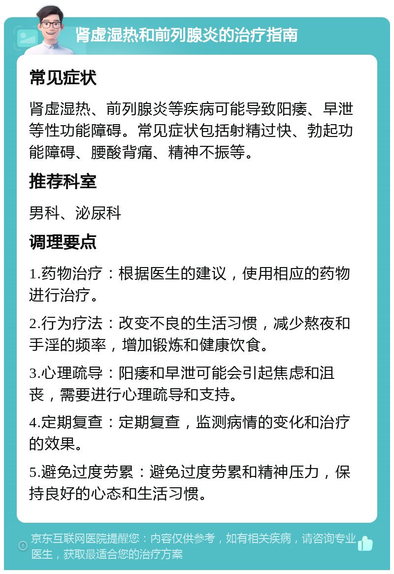 肾虚湿热和前列腺炎的治疗指南 常见症状 肾虚湿热、前列腺炎等疾病可能导致阳痿、早泄等性功能障碍。常见症状包括射精过快、勃起功能障碍、腰酸背痛、精神不振等。 推荐科室 男科、泌尿科 调理要点 1.药物治疗：根据医生的建议，使用相应的药物进行治疗。 2.行为疗法：改变不良的生活习惯，减少熬夜和手淫的频率，增加锻炼和健康饮食。 3.心理疏导：阳痿和早泄可能会引起焦虑和沮丧，需要进行心理疏导和支持。 4.定期复查：定期复查，监测病情的变化和治疗的效果。 5.避免过度劳累：避免过度劳累和精神压力，保持良好的心态和生活习惯。