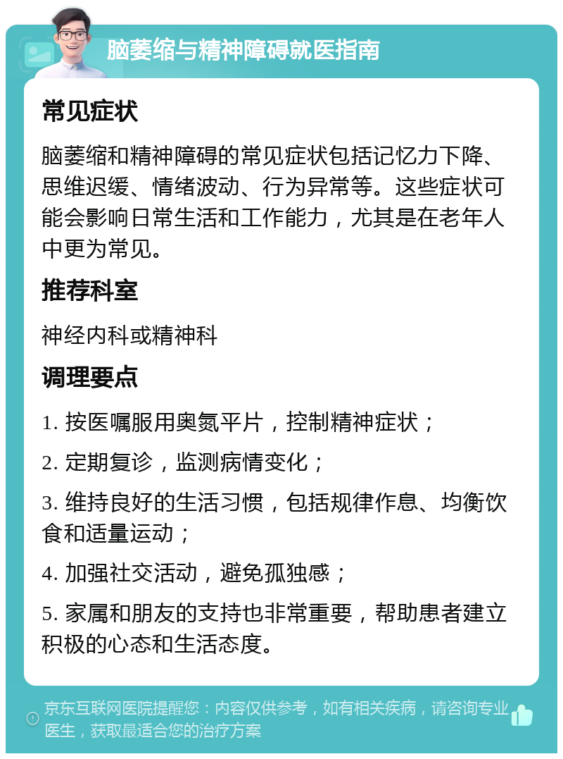 脑萎缩与精神障碍就医指南 常见症状 脑萎缩和精神障碍的常见症状包括记忆力下降、思维迟缓、情绪波动、行为异常等。这些症状可能会影响日常生活和工作能力，尤其是在老年人中更为常见。 推荐科室 神经内科或精神科 调理要点 1. 按医嘱服用奥氮平片，控制精神症状； 2. 定期复诊，监测病情变化； 3. 维持良好的生活习惯，包括规律作息、均衡饮食和适量运动； 4. 加强社交活动，避免孤独感； 5. 家属和朋友的支持也非常重要，帮助患者建立积极的心态和生活态度。