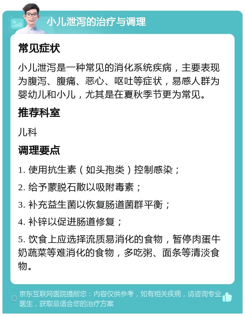 小儿泄泻的治疗与调理 常见症状 小儿泄泻是一种常见的消化系统疾病，主要表现为腹泻、腹痛、恶心、呕吐等症状，易感人群为婴幼儿和小儿，尤其是在夏秋季节更为常见。 推荐科室 儿科 调理要点 1. 使用抗生素（如头孢类）控制感染； 2. 给予蒙脱石散以吸附毒素； 3. 补充益生菌以恢复肠道菌群平衡； 4. 补锌以促进肠道修复； 5. 饮食上应选择流质易消化的食物，暂停肉蛋牛奶蔬菜等难消化的食物，多吃粥、面条等清淡食物。