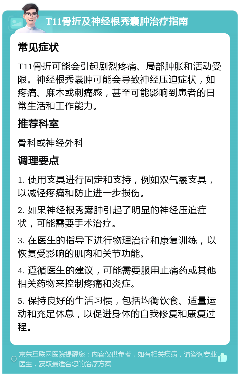 T11骨折及神经根秀囊肿治疗指南 常见症状 T11骨折可能会引起剧烈疼痛、局部肿胀和活动受限。神经根秀囊肿可能会导致神经压迫症状，如疼痛、麻木或刺痛感，甚至可能影响到患者的日常生活和工作能力。 推荐科室 骨科或神经外科 调理要点 1. 使用支具进行固定和支持，例如双气囊支具，以减轻疼痛和防止进一步损伤。 2. 如果神经根秀囊肿引起了明显的神经压迫症状，可能需要手术治疗。 3. 在医生的指导下进行物理治疗和康复训练，以恢复受影响的肌肉和关节功能。 4. 遵循医生的建议，可能需要服用止痛药或其他相关药物来控制疼痛和炎症。 5. 保持良好的生活习惯，包括均衡饮食、适量运动和充足休息，以促进身体的自我修复和康复过程。