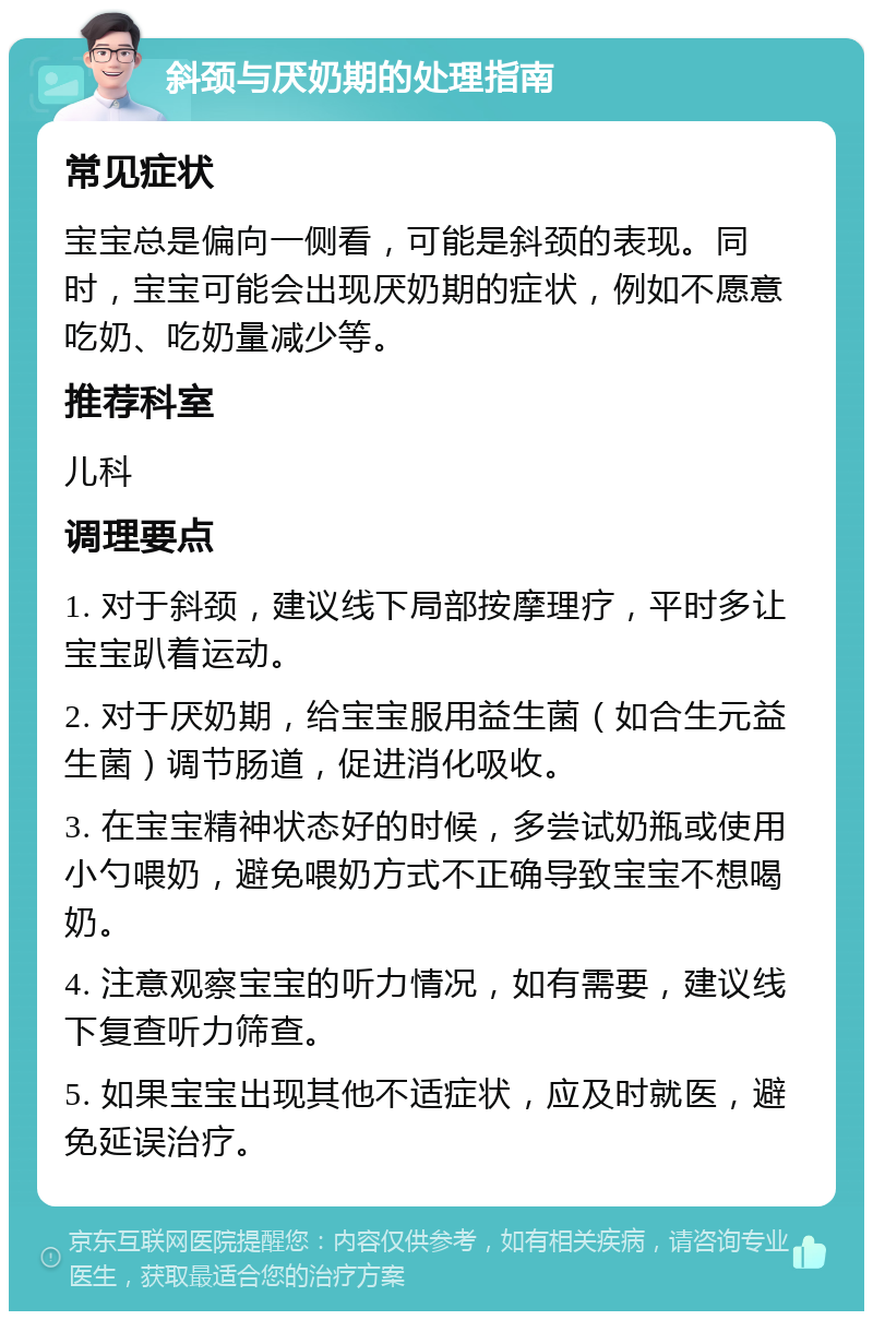 斜颈与厌奶期的处理指南 常见症状 宝宝总是偏向一侧看，可能是斜颈的表现。同时，宝宝可能会出现厌奶期的症状，例如不愿意吃奶、吃奶量减少等。 推荐科室 儿科 调理要点 1. 对于斜颈，建议线下局部按摩理疗，平时多让宝宝趴着运动。 2. 对于厌奶期，给宝宝服用益生菌（如合生元益生菌）调节肠道，促进消化吸收。 3. 在宝宝精神状态好的时候，多尝试奶瓶或使用小勺喂奶，避免喂奶方式不正确导致宝宝不想喝奶。 4. 注意观察宝宝的听力情况，如有需要，建议线下复查听力筛查。 5. 如果宝宝出现其他不适症状，应及时就医，避免延误治疗。