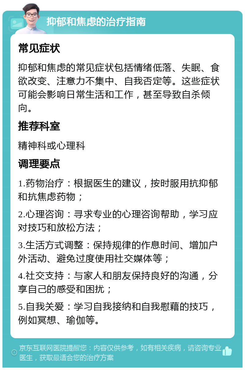 抑郁和焦虑的治疗指南 常见症状 抑郁和焦虑的常见症状包括情绪低落、失眠、食欲改变、注意力不集中、自我否定等。这些症状可能会影响日常生活和工作，甚至导致自杀倾向。 推荐科室 精神科或心理科 调理要点 1.药物治疗：根据医生的建议，按时服用抗抑郁和抗焦虑药物； 2.心理咨询：寻求专业的心理咨询帮助，学习应对技巧和放松方法； 3.生活方式调整：保持规律的作息时间、增加户外活动、避免过度使用社交媒体等； 4.社交支持：与家人和朋友保持良好的沟通，分享自己的感受和困扰； 5.自我关爱：学习自我接纳和自我慰藉的技巧，例如冥想、瑜伽等。