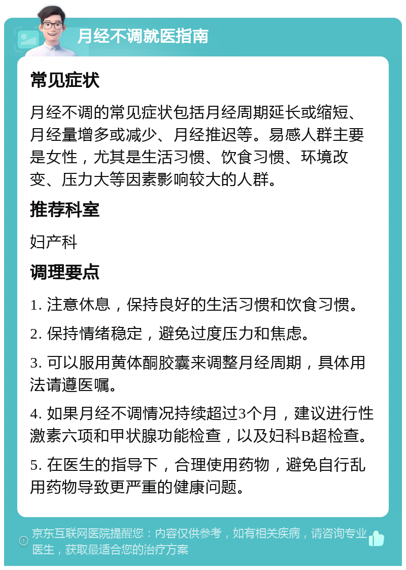 月经不调就医指南 常见症状 月经不调的常见症状包括月经周期延长或缩短、月经量增多或减少、月经推迟等。易感人群主要是女性，尤其是生活习惯、饮食习惯、环境改变、压力大等因素影响较大的人群。 推荐科室 妇产科 调理要点 1. 注意休息，保持良好的生活习惯和饮食习惯。 2. 保持情绪稳定，避免过度压力和焦虑。 3. 可以服用黄体酮胶囊来调整月经周期，具体用法请遵医嘱。 4. 如果月经不调情况持续超过3个月，建议进行性激素六项和甲状腺功能检查，以及妇科B超检查。 5. 在医生的指导下，合理使用药物，避免自行乱用药物导致更严重的健康问题。