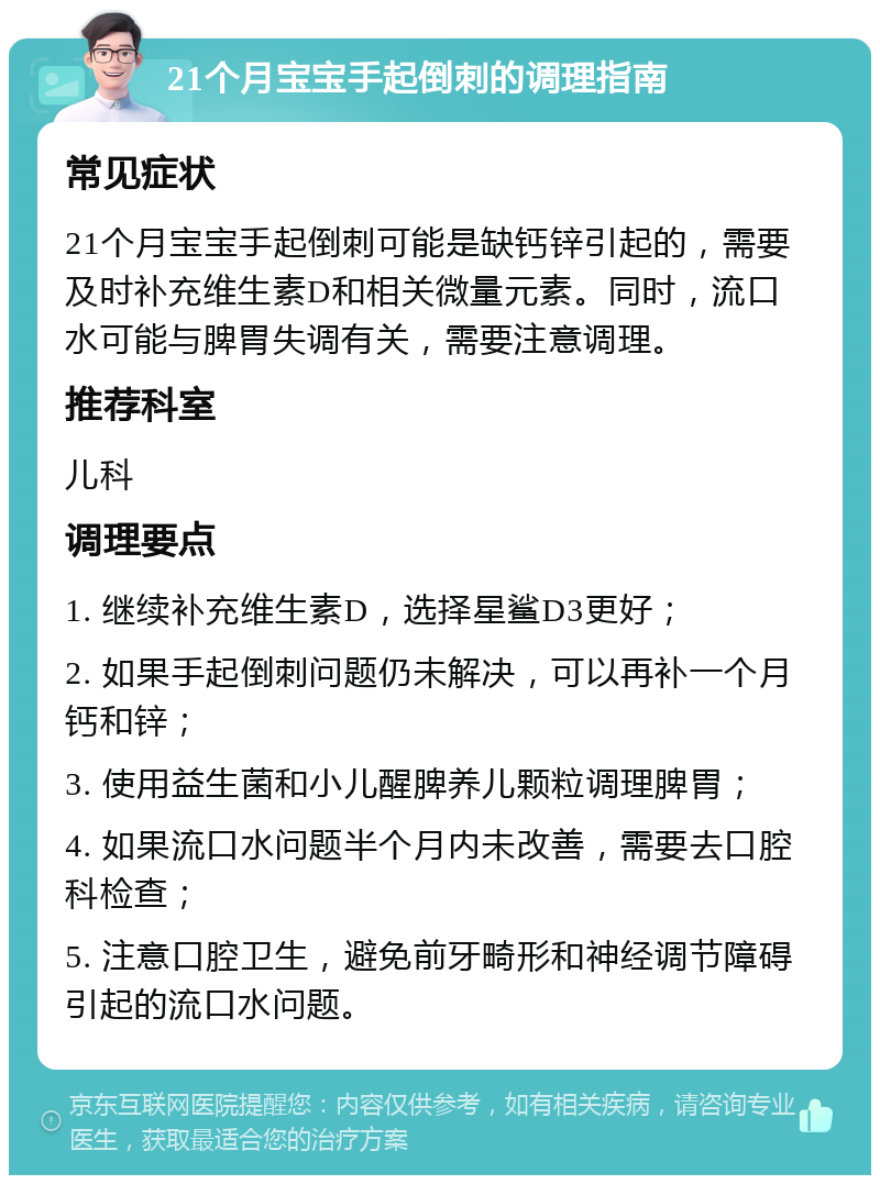 21个月宝宝手起倒刺的调理指南 常见症状 21个月宝宝手起倒刺可能是缺钙锌引起的，需要及时补充维生素D和相关微量元素。同时，流口水可能与脾胃失调有关，需要注意调理。 推荐科室 儿科 调理要点 1. 继续补充维生素D，选择星鲨D3更好； 2. 如果手起倒刺问题仍未解决，可以再补一个月钙和锌； 3. 使用益生菌和小儿醒脾养儿颗粒调理脾胃； 4. 如果流口水问题半个月内未改善，需要去口腔科检查； 5. 注意口腔卫生，避免前牙畸形和神经调节障碍引起的流口水问题。