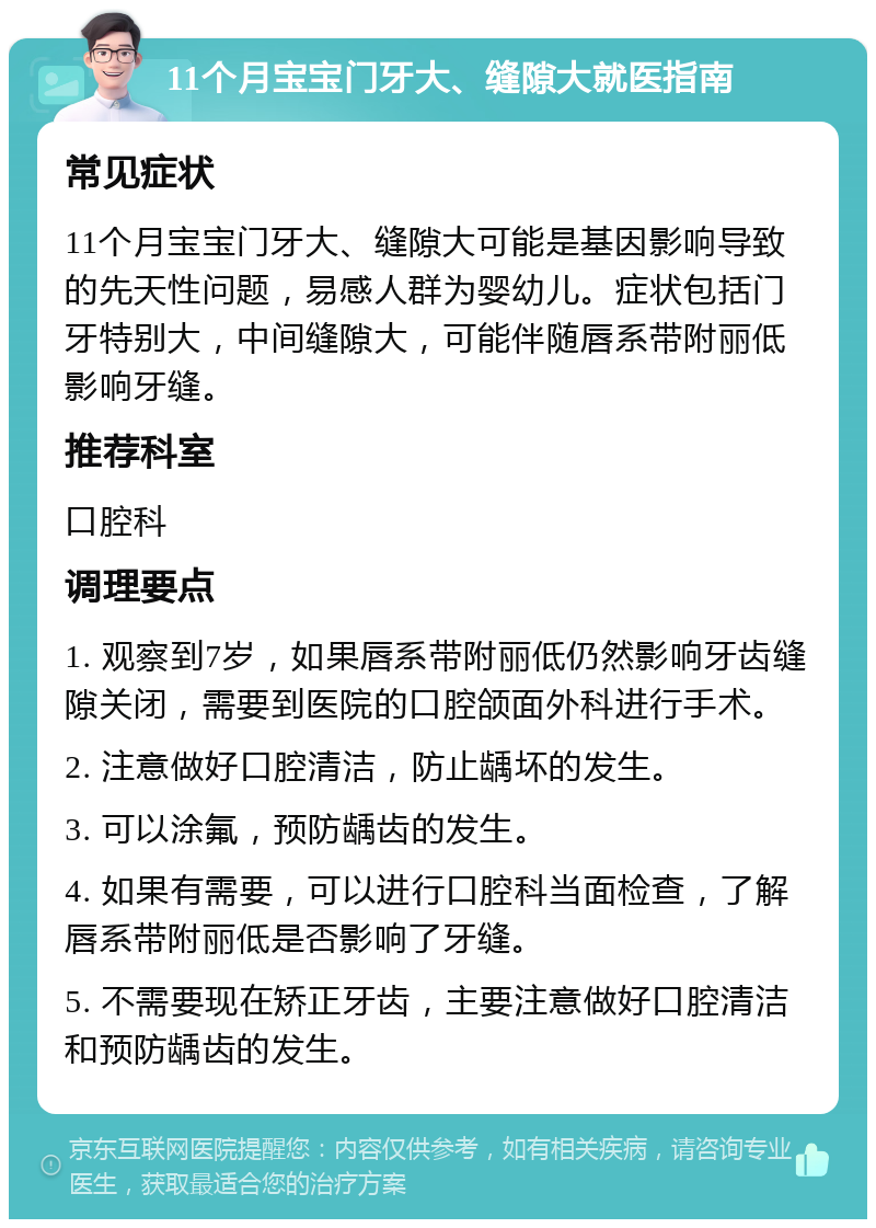 11个月宝宝门牙大、缝隙大就医指南 常见症状 11个月宝宝门牙大、缝隙大可能是基因影响导致的先天性问题，易感人群为婴幼儿。症状包括门牙特别大，中间缝隙大，可能伴随唇系带附丽低影响牙缝。 推荐科室 口腔科 调理要点 1. 观察到7岁，如果唇系带附丽低仍然影响牙齿缝隙关闭，需要到医院的口腔颌面外科进行手术。 2. 注意做好口腔清洁，防止龋坏的发生。 3. 可以涂氟，预防龋齿的发生。 4. 如果有需要，可以进行口腔科当面检查，了解唇系带附丽低是否影响了牙缝。 5. 不需要现在矫正牙齿，主要注意做好口腔清洁和预防龋齿的发生。