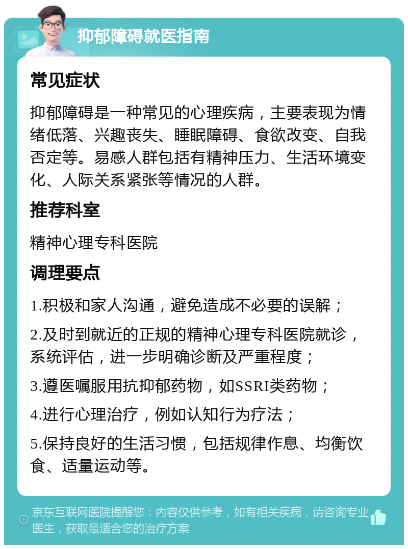 抑郁障碍就医指南 常见症状 抑郁障碍是一种常见的心理疾病，主要表现为情绪低落、兴趣丧失、睡眠障碍、食欲改变、自我否定等。易感人群包括有精神压力、生活环境变化、人际关系紧张等情况的人群。 推荐科室 精神心理专科医院 调理要点 1.积极和家人沟通，避免造成不必要的误解； 2.及时到就近的正规的精神心理专科医院就诊，系统评估，进一步明确诊断及严重程度； 3.遵医嘱服用抗抑郁药物，如SSRI类药物； 4.进行心理治疗，例如认知行为疗法； 5.保持良好的生活习惯，包括规律作息、均衡饮食、适量运动等。