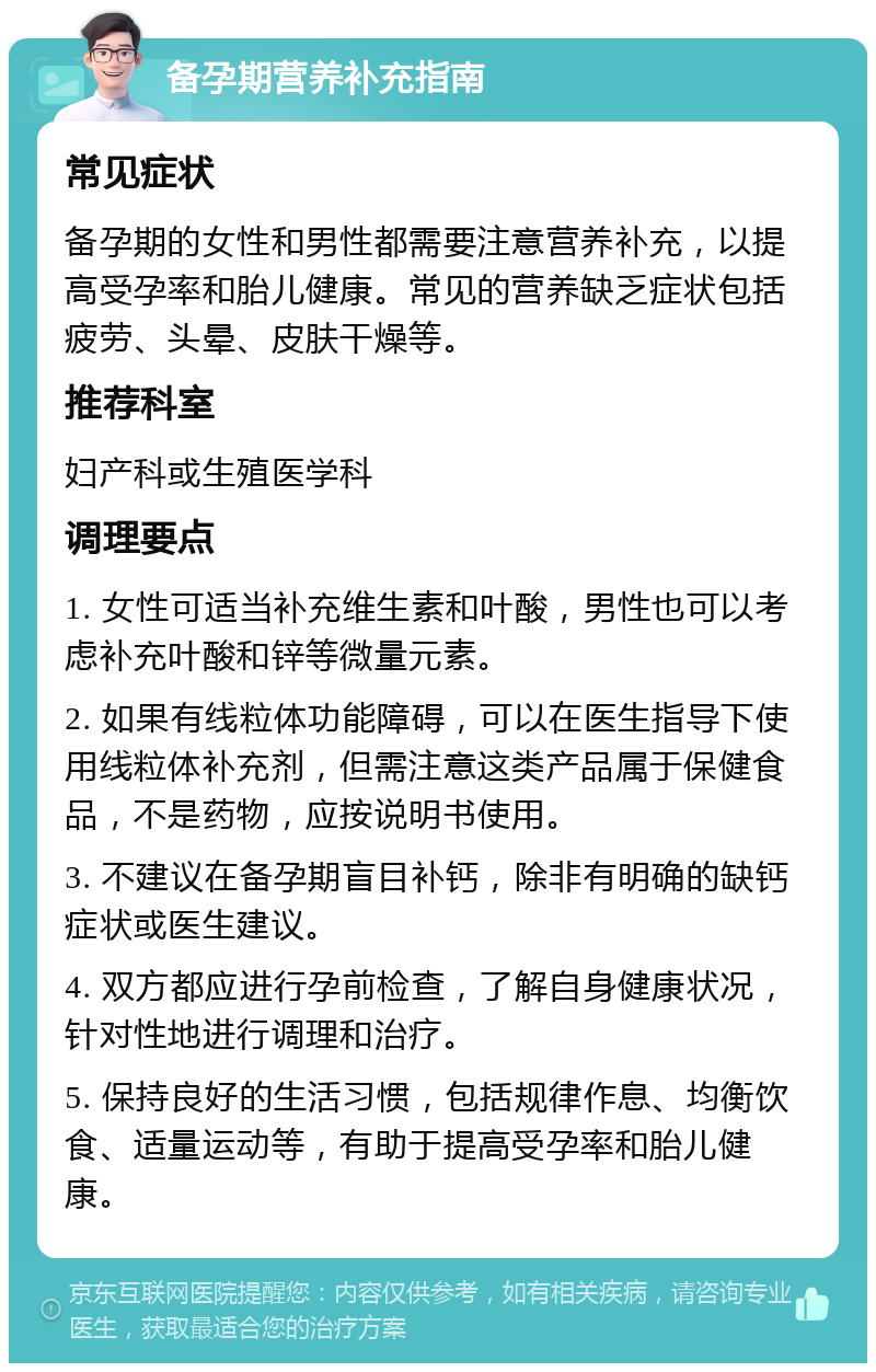 备孕期营养补充指南 常见症状 备孕期的女性和男性都需要注意营养补充，以提高受孕率和胎儿健康。常见的营养缺乏症状包括疲劳、头晕、皮肤干燥等。 推荐科室 妇产科或生殖医学科 调理要点 1. 女性可适当补充维生素和叶酸，男性也可以考虑补充叶酸和锌等微量元素。 2. 如果有线粒体功能障碍，可以在医生指导下使用线粒体补充剂，但需注意这类产品属于保健食品，不是药物，应按说明书使用。 3. 不建议在备孕期盲目补钙，除非有明确的缺钙症状或医生建议。 4. 双方都应进行孕前检查，了解自身健康状况，针对性地进行调理和治疗。 5. 保持良好的生活习惯，包括规律作息、均衡饮食、适量运动等，有助于提高受孕率和胎儿健康。